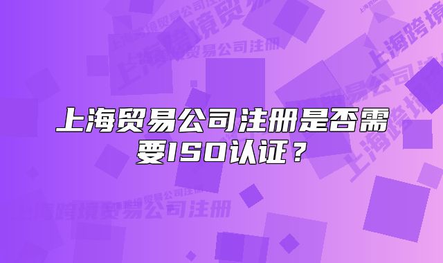 上海貿(mào)易公司注冊是否需要ISO認(rèn)證？