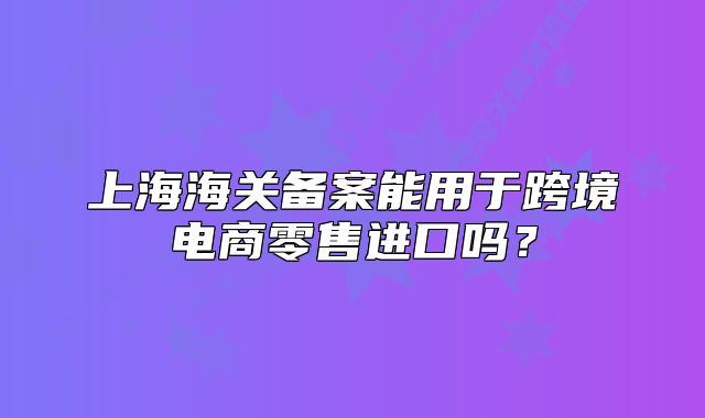 上海海關(guān)備案能用于跨境電商零售進口嗎？