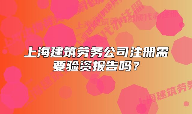 上海建筑勞務(wù)公司注冊需要驗(yàn)資報(bào)告嗎？