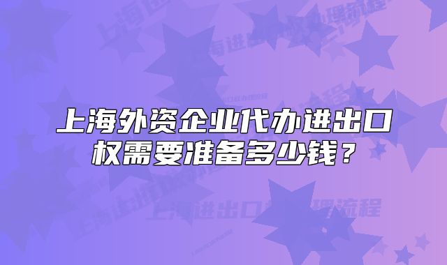 上海外資企業(yè)代辦進出口權(quán)需要準備多少錢？