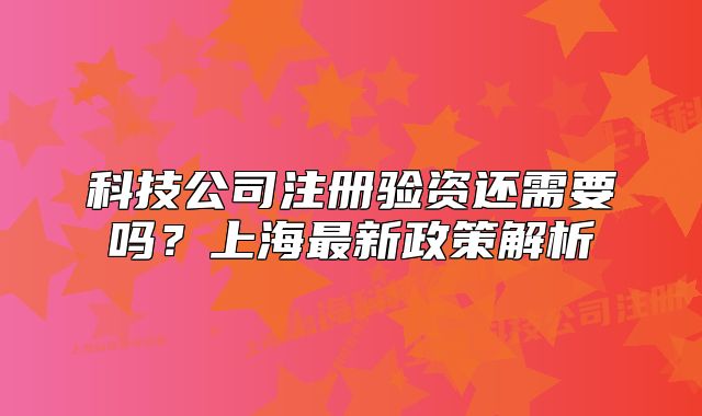 科技公司注冊驗資還需要嗎？上海最新政策解析