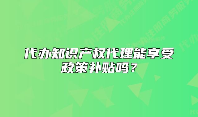 代辦知識產(chǎn)權代理能享受政策補貼嗎？