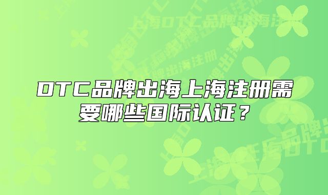 DTC品牌出海上海注冊需要哪些國際認(rèn)證？