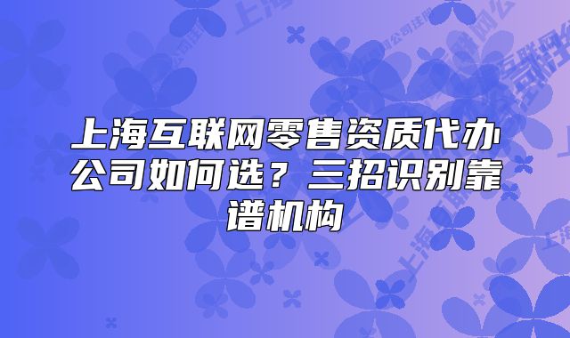 上海互聯(lián)網(wǎng)零售資質(zhì)代辦公司如何選？三招識(shí)別靠譜機(jī)構(gòu)