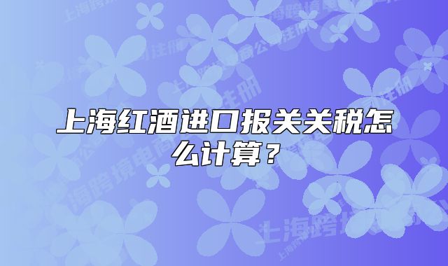 上海紅酒進口報關關稅怎么計算？