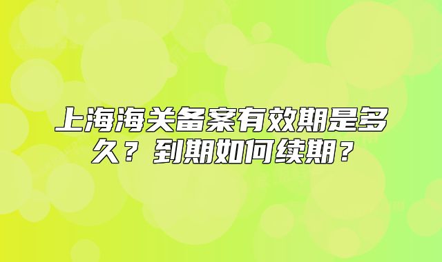上海海關(guān)備案有效期是多久？到期如何續(xù)期？