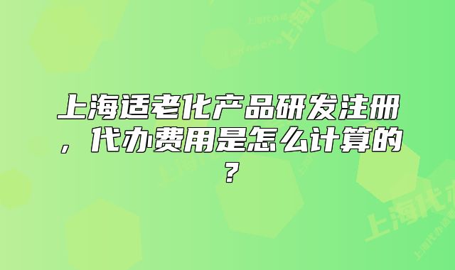 上海適老化產(chǎn)品研發(fā)注冊，代辦費用是怎么計算的？
