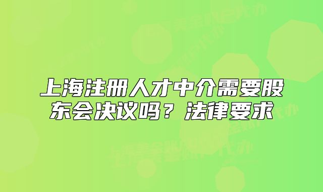 上海注冊人才中介需要股東會決議嗎？法律要求