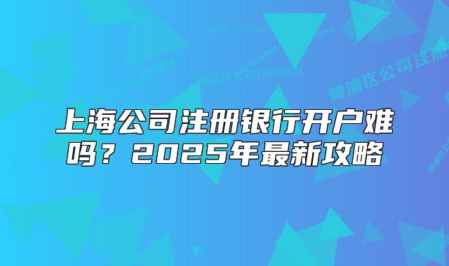 上海公司注冊銀行開戶難嗎？2025年最新攻略