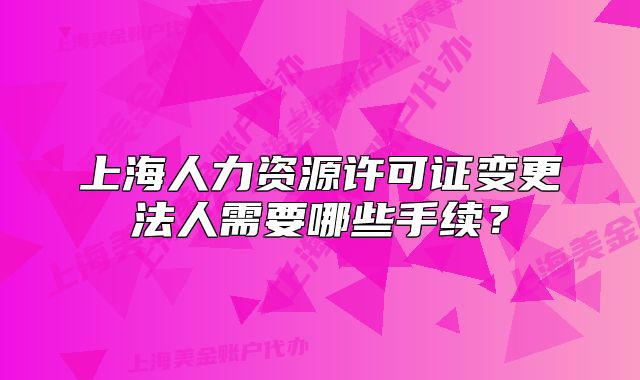 上海人力資源許可證變更法人需要哪些手續(xù)？
