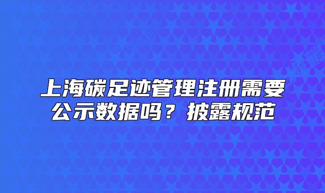 上海碳足跡管理注冊需要公示數(shù)據(jù)嗎？披露規(guī)范