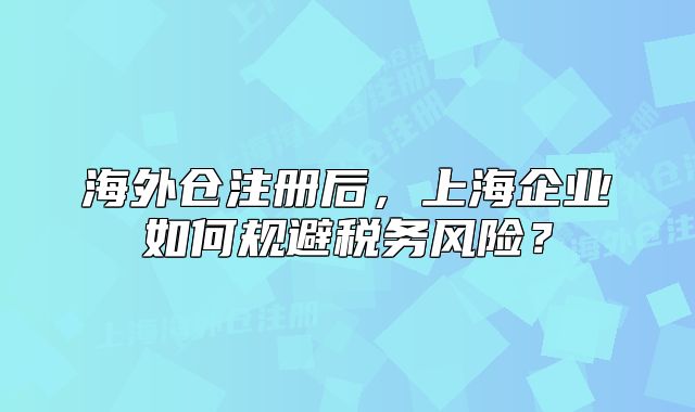 海外倉(cāng)注冊(cè)后，上海企業(yè)如何規(guī)避稅務(wù)風(fēng)險(xiǎn)？