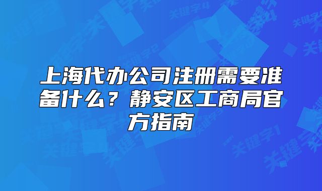 上海代辦公司注冊需要準(zhǔn)備什么？靜安區(qū)工商局官方指南