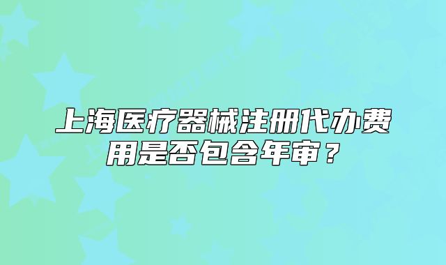 上海醫(yī)療器械注冊(cè)代辦費(fèi)用是否包含年審？