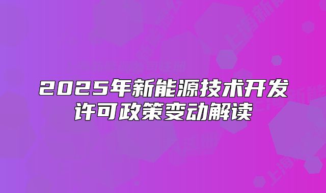 2025年新能源技術(shù)開(kāi)發(fā)許可政策變動(dòng)解讀