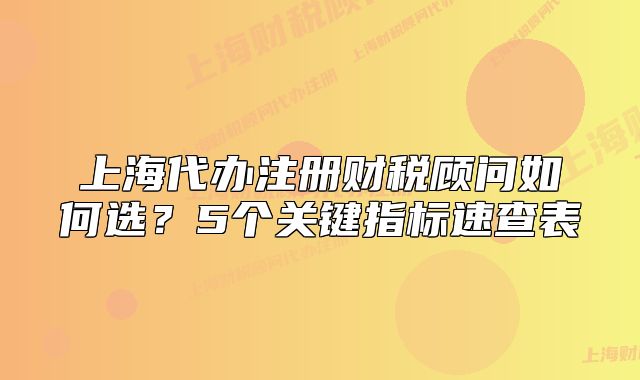 上海代辦注冊財(cái)稅顧問如何選？5個(gè)關(guān)鍵指標(biāo)速查表