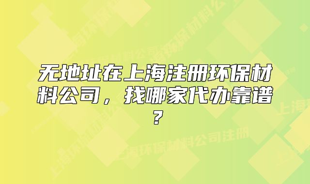 無地址在上海注冊環(huán)保材料公司，找哪家代辦靠譜？