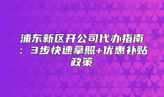 浦東新區(qū)開公司代辦指南：3步快速拿照+優(yōu)惠補(bǔ)貼政策