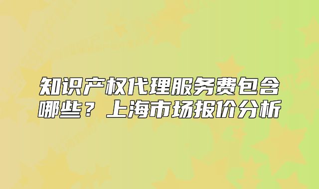 知識產(chǎn)權(quán)代理服務(wù)費包含哪些？上海市場報價分析