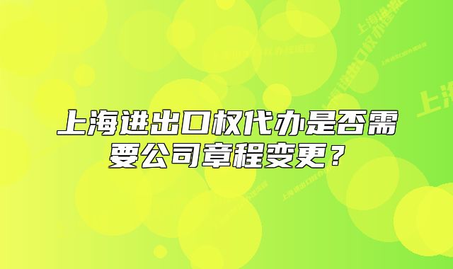 上海進出口權(quán)代辦是否需要公司章程變更？