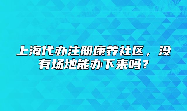 上海代辦注冊康養(yǎng)社區(qū)，沒有場地能辦下來嗎？