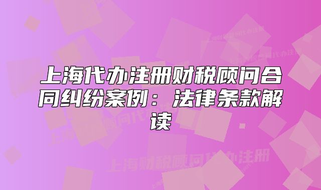 上海代辦注冊財稅顧問合同糾紛案例：法律條款解讀