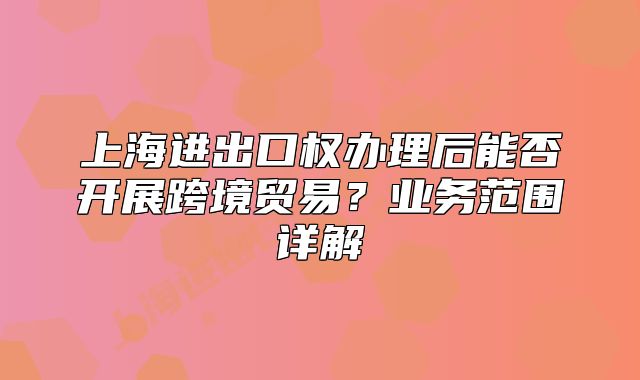 上海進出口權辦理后能否開展跨境貿易？業(yè)務范圍詳解