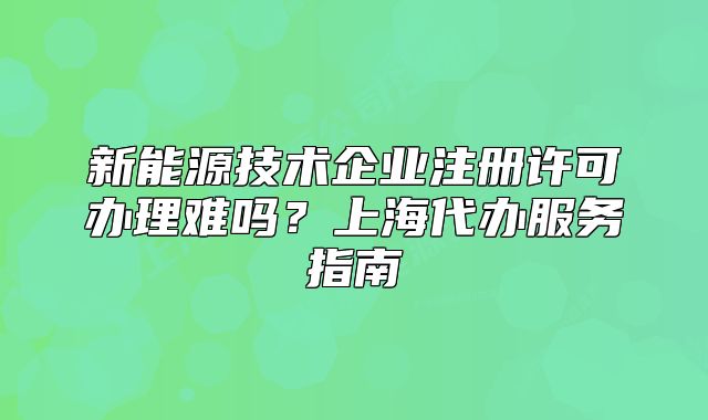 新能源技術(shù)企業(yè)注冊許可辦理難嗎？上海代辦服務(wù)指南