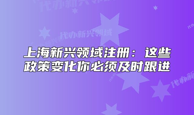 上海新興領(lǐng)域注冊：這些政策變化你必須及時跟進