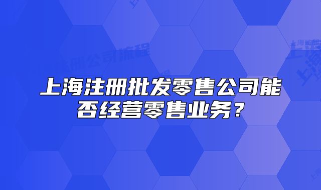 上海注冊(cè)批發(fā)零售公司能否經(jīng)營(yíng)零售業(yè)務(wù)？