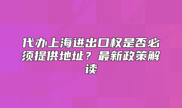 代辦上海進(jìn)出口權(quán)是否必須提供地址？最新政策解讀
