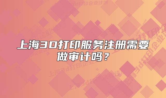 上海3D打印服務(wù)注冊(cè)需要做審計(jì)嗎？