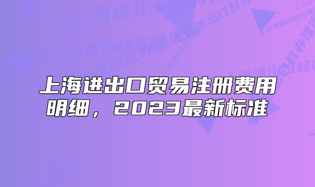上海進(jìn)出口貿(mào)易注冊費(fèi)用明細(xì)，2023最新標(biāo)準(zhǔn)