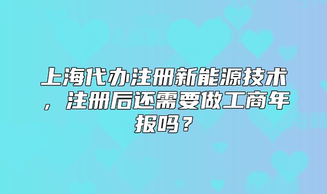 上海代辦注冊新能源技術(shù)，注冊后還需要做工商年報(bào)嗎？