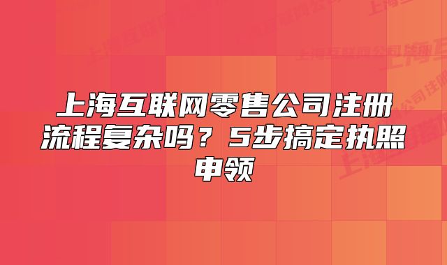上海互聯(lián)網(wǎng)零售公司注冊(cè)流程復(fù)雜嗎？5步搞定執(zhí)照申領(lǐng)