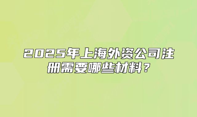 2025年上海外資公司注冊需要哪些材料？