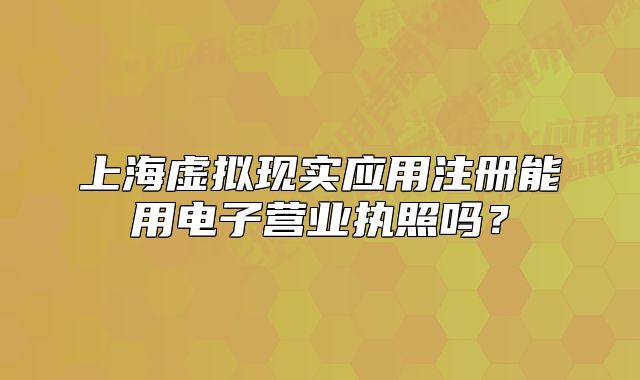 上海虛擬現(xiàn)實應(yīng)用注冊能用電子營業(yè)執(zhí)照嗎？