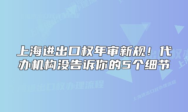 上海進(jìn)出口權(quán)年審新規(guī)！代辦機(jī)構(gòu)沒告訴你的5個細(xì)節(jié)