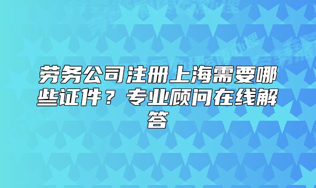 勞務(wù)公司注冊上海需要哪些證件？專業(yè)顧問在線解答