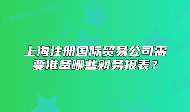 上海注冊(cè)國(guó)際貿(mào)易公司需要準(zhǔn)備哪些財(cái)務(wù)報(bào)表？
