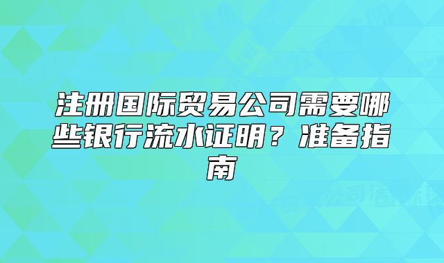 注冊國際貿(mào)易公司需要哪些銀行流水證明？準(zhǔn)備指南