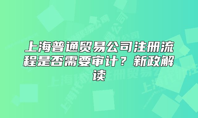 上海普通貿(mào)易公司注冊流程是否需要審計(jì)？新政解讀