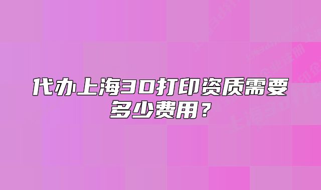 代辦上海3D打印資質(zhì)需要多少費用？