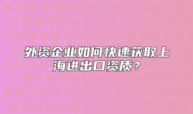 外資企業(yè)如何快速獲取上海進出口資質(zhì)？