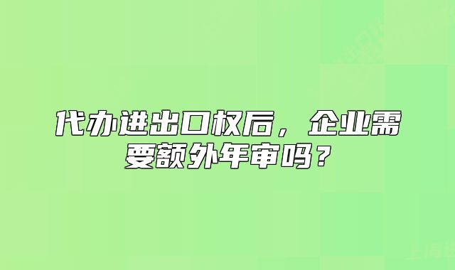 代辦進(jìn)出口權(quán)后，企業(yè)需要額外年審嗎？