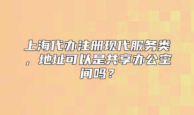 上海代辦注冊現(xiàn)代服務(wù)類，地址可以是共享辦公空間嗎？