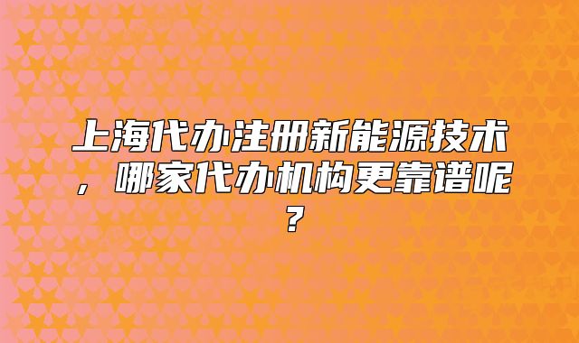 上海代辦注冊(cè)新能源技術(shù)，哪家代辦機(jī)構(gòu)更靠譜呢？