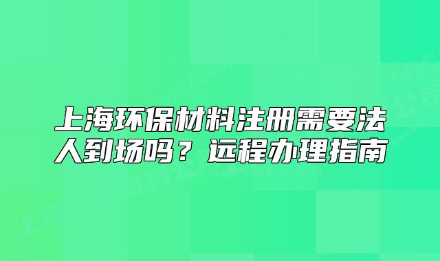 上海環(huán)保材料注冊(cè)需要法人到場(chǎng)嗎？遠(yuǎn)程辦理指南