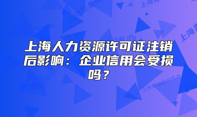 上海人力資源許可證注銷后影響：企業(yè)信用會受損嗎？