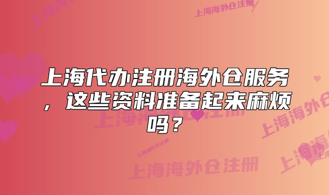 上海代辦注冊海外倉服務，這些資料準備起來麻煩嗎？